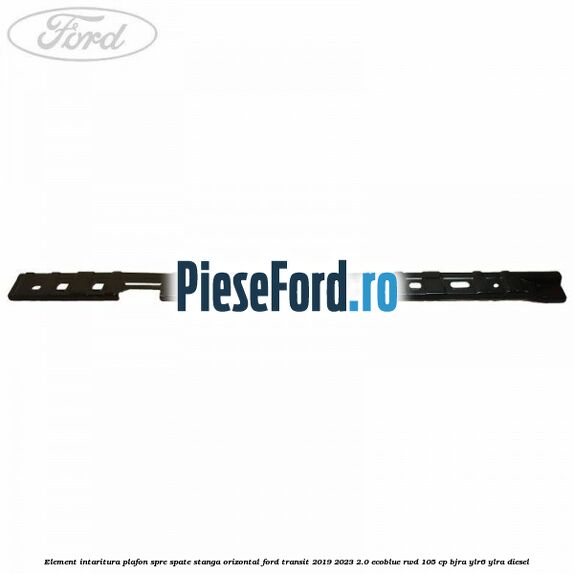 Element intaritura plafon spre spate stanga orizontal Ford Transit 2019-2023 2.0 EcoBlue RWD 105 cp Element intaritura plafon spre spate stanga orizontal Ford Transit 2019-2023 2.0 EcoBlue RWD 105 cp BJRA, YLR6, YLRA diesel