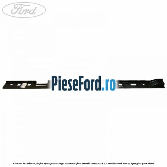 Element intaritura plafon spre spate stanga orizontal Ford Transit 2019-2023 2.0 EcoBlue RWD 105 cp Element intaritura plafon spre spate stanga orizontal Ford Transit 2019-2023 2.0 EcoBlue RWD 105 cp BJRA, YLR6, YLRA diesel