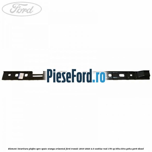 Element intaritura plafon spre spate stanga orizontal Ford Transit 2019-2023 2.0 EcoBlue RWD 170 cp BLHA, BLRA, YNHA, YNR6 diesel