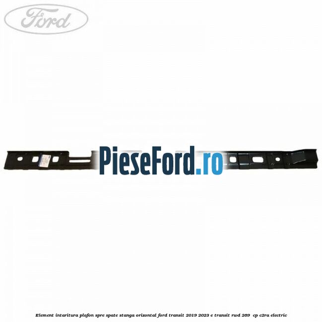 Element intaritura plafon spre spate stanga orizontal Ford Transit 2019-2023 E-TRANSIT RWD 269  cp C2RA electric