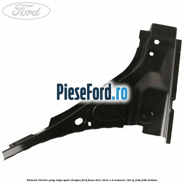 Element interior prag aripa spate dreapta Ford Focus 2011-2014 1.6 EcoBoost 182 cp Element interior prag aripa spate dreapta Ford Focus 2011-2014 1.6 EcoBoost 182 cp JTDA, JTDB benzina