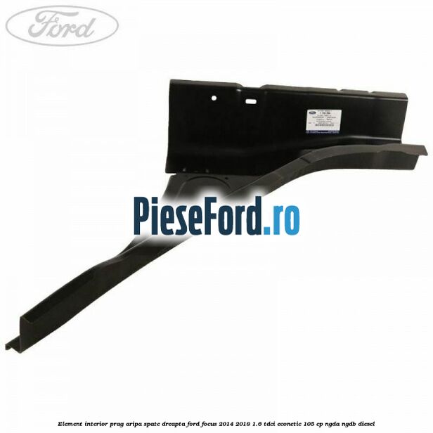 Element interior prag aripa spate dreapta Ford Focus 2014-2018 1.6 TDCi ECOnetic 105 cp NGDA, NGDB diesel