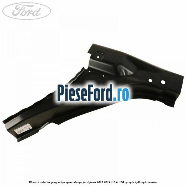 Element interior prag aripa spate stanga Ford Focus 2011-2014 1.6 Ti 105 cp IQDA, IQDB, IQDC benzina