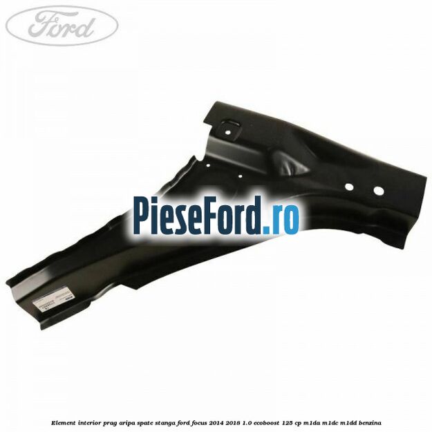 Element interior prag aripa spate stanga Ford Focus 2014-2018 1.0 EcoBoost 125 cp M1DA, M1DC, M1DD benzina