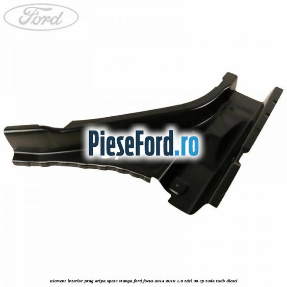 Element interior prag aripa spate stanga Ford Focus 2014-2018 1.6 TDCi 95 cp Element interior prag aripa spate stanga Ford Focus 2014-2018 1.6 TDCi 95 cp T3DA, T3DB diesel