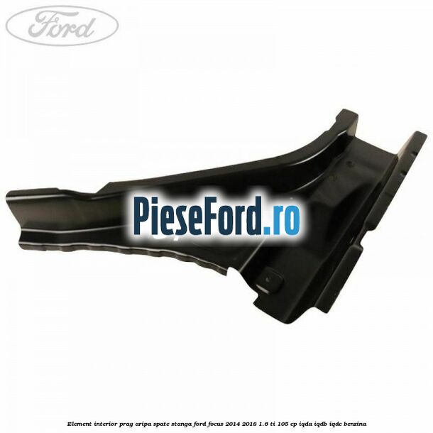 Element interior prag aripa spate stanga Ford Focus 2014-2018 1.6 Ti 105 cp Element interior prag aripa spate stanga Ford Focus 2014-2018 1.6 Ti 105 cp IQDA, IQDB, IQDC benzina