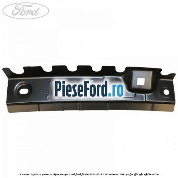 Element legatura panou stalp A stanga 3 usi Ford Fiesta 2013-2017 1.0 EcoBoost 100 cp SFJA, SFJB, SFJC, SFJD benzina