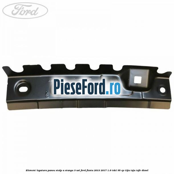 Element legatura panou stalp A stanga 3 usi Ford Fiesta 2013-2017 1.6 TDCi 95 cp T3JA, TZJA, TZJB diesel