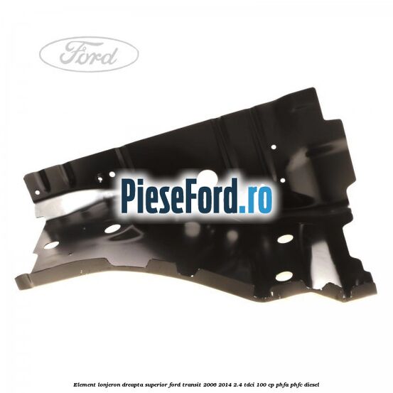 Element lonjeron dreapta superior Ford Transit 2006-2014 2.4 TDCi 100 cp Element lonjeron dreapta superior Ford Transit 2006-2014 2.4 TDCi 100 cp PHFA, PHFC diesel