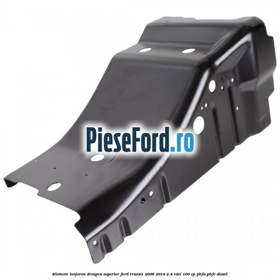 Element lonjeron dreapta superior Ford Transit 2006-2014 2.4 TDCi 100 cp Element lonjeron dreapta superior Ford Transit 2006-2014 2.4 TDCi 100 cp PHFA, PHFC diesel
