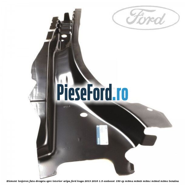Element lonjeron fata dreapta spre interior aripa Ford Kuga 2013-2016 1.5 EcoBoost 150 cp Element lonjeron fata dreapta spre interior aripa Ford Kuga 2013-2016 1.5 EcoBoost 150 cp M8MA, M8MB, M8MC, M8MD, M8ME benzina