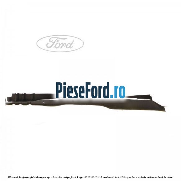 Element lonjeron fata dreapta spre interior aripa Ford Kuga 2013-2016 1.5 EcoBoost 4x4 182 cp M9MA, M9MB, M9MC, M9MD benzina