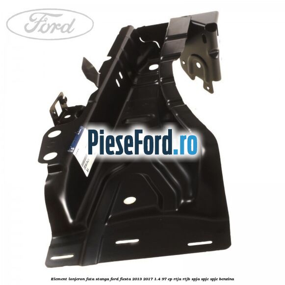 Element lonjeron fata stanga Ford Fiesta 2013-2017 1.4 97 cp RTJA, RTJB, SPJA, SPJC, SPJE benzina