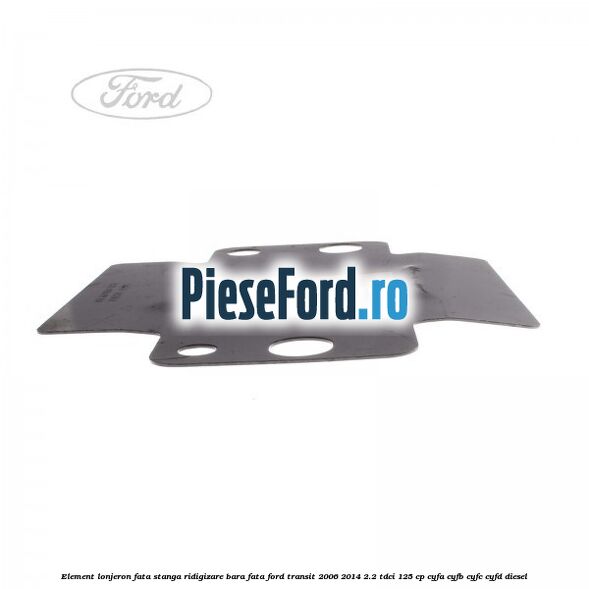 Element lonjeron fata stanga ridigizare bara fata Ford Transit 2006-2014 2.2 TDCi 125 cp Element lonjeron fata stanga ridigizare bara fata Ford Transit 2006-2014 2.2 TDCi 125 cp CYFA, CYFB, CYFC, CYFD diesel