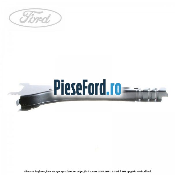 Element lonjeron fata stanga spre interior aripa Ford C-Max 2007-2011 1.6 TDCi 101 cp Element lonjeron fata stanga spre interior aripa Ford C-Max 2007-2011 1.6 TDCi 101 cp G8DC, MTDA diesel