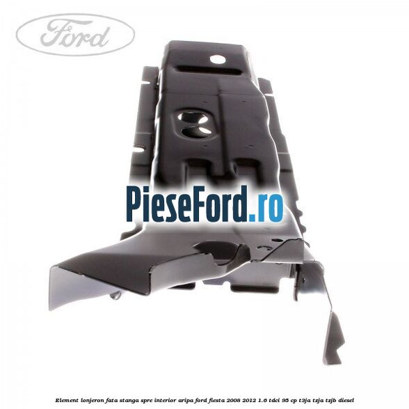 Element lonjeron fata stanga spre interior aripa Ford Fiesta 2008-2012 1.6 TDCi 95 cp Element lonjeron fata stanga spre interior aripa Ford Fiesta 2008-2012 1.6 TDCi 95 cp T3JA, TZJA, TZJB diesel
