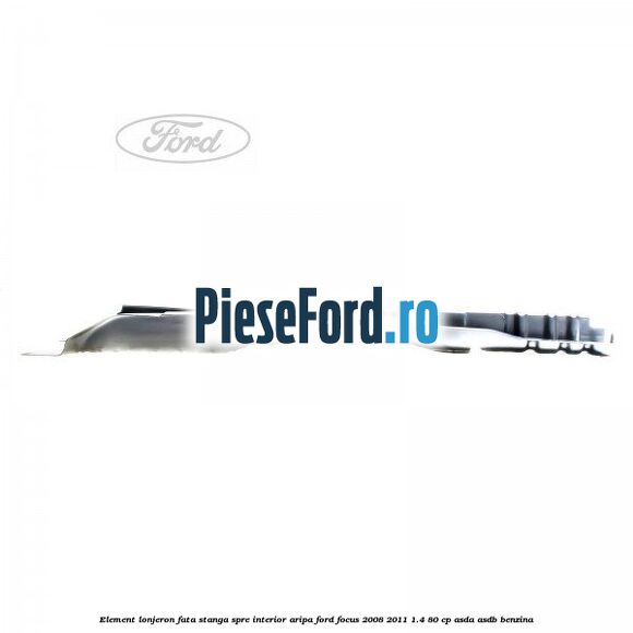 Element lonjeron fata stanga spre interior aripa Ford Focus 2008-2011 1.4 80 cp Element lonjeron fata stanga spre interior aripa Ford Focus 2008-2011 1.4 80 cp ASDA, ASDB benzina
