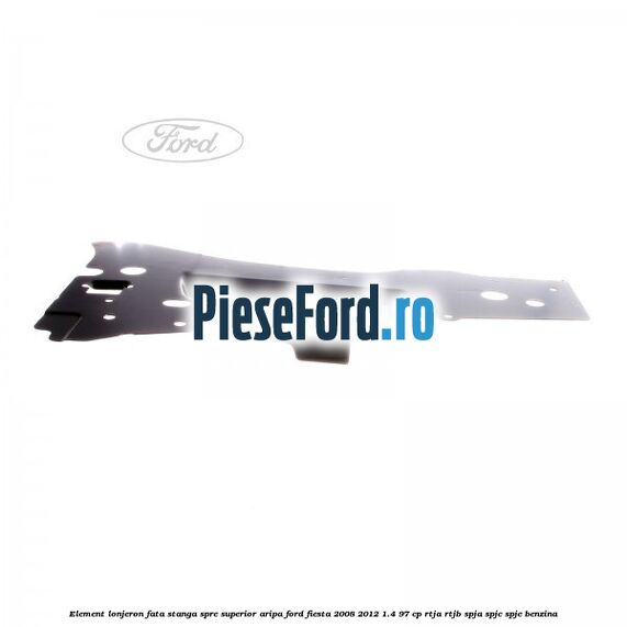 Element lonjeron fata stanga spre superior aripa Ford Fiesta 2008-2012 1.4 97 cp RTJA, RTJB, SPJA, SPJC, SPJE benzina