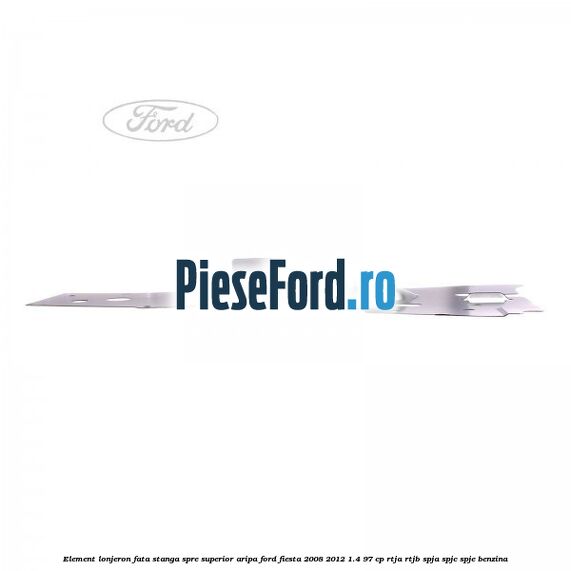 Element lonjeron fata stanga spre superior aripa Ford Fiesta 2008-2012 1.4 97 cp RTJA, RTJB, SPJA, SPJC, SPJE benzina