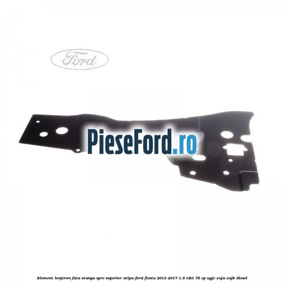 Element lonjeron fata stanga spre superior aripa Ford Fiesta 2013-2017 1.5 TDCi 75 cp UGJC, XUJA, XUJB diesel