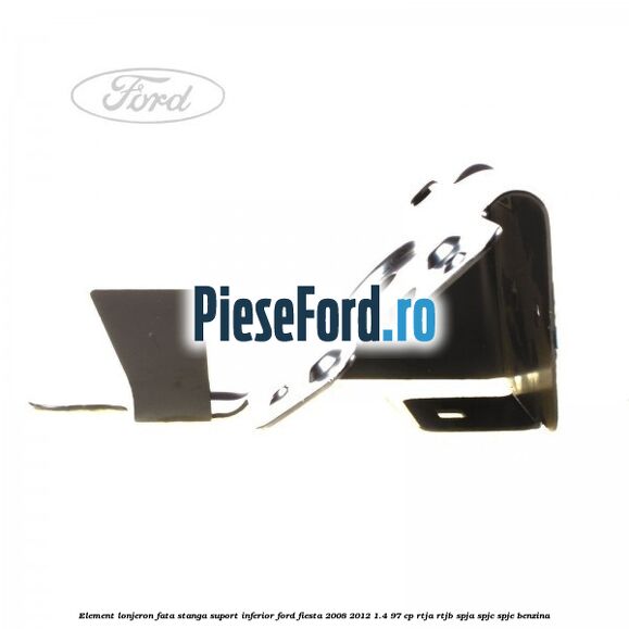 Element lonjeron fata stanga suport inferior Ford Fiesta 2008-2012 1.4 97 cp RTJA, RTJB, SPJA, SPJC, SPJE benzina
