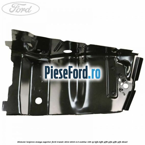 Element lonjeron stanga superior Ford Transit 2014-2018 2.0 EcoBlue 105 cp Element lonjeron stanga superior Ford Transit 2014-2018 2.0 EcoBlue 105 cp BJFA, BJFB, YLF6, YLFA, YLFB, YLFS diesel