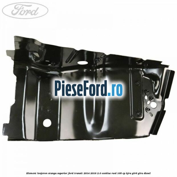 Element lonjeron stanga superior Ford Transit 2014-2018 2.0 EcoBlue RWD 105 cp Element lonjeron stanga superior Ford Transit 2014-2018 2.0 EcoBlue RWD 105 cp BJRA, YLR6, YLRA diesel