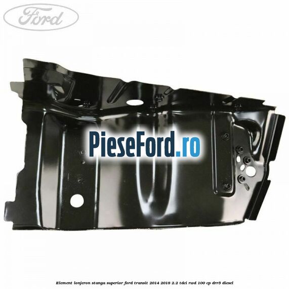 Element lonjeron stanga superior Ford Transit 2014-2018 2.2 TDCi RWD 100 cp DRR5 diesel