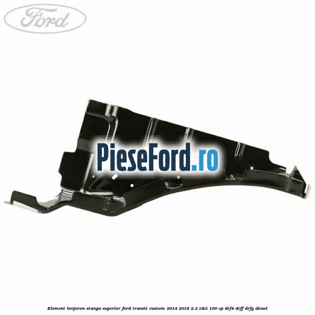 Element lonjeron stanga superior Ford Transit Custom 2014-2018 2.2 TDCi 100 cp DRF4, DRFF, DRFG diesel