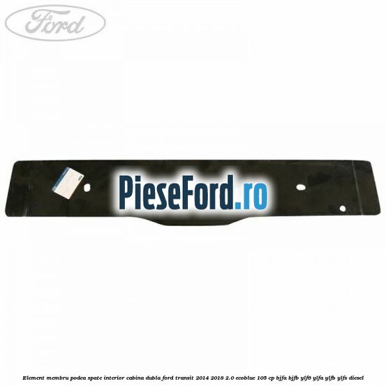 Element membru podea spate interior cabina dubla Ford Transit 2014-2018 2.0 EcoBlue 105 cp BJFA, BJFB, YLF6, YLFA, YLFB, YLFS diesel