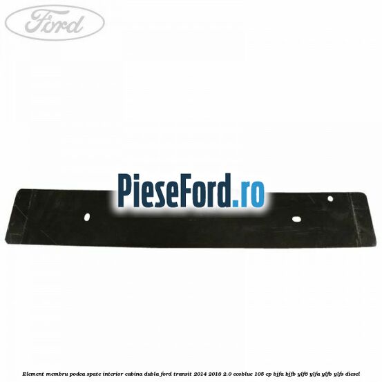 Element membru podea spate interior cabina dubla Ford Transit 2014-2018 2.0 EcoBlue 105 cp BJFA, BJFB, YLF6, YLFA, YLFB, YLFS diesel