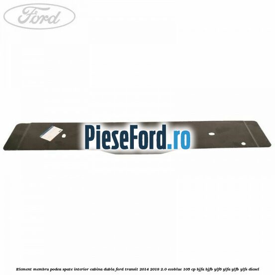 Element membru podea spate interior cabina dubla Ford Transit 2014-2018 2.0 EcoBlue 105 cp BJFA, BJFB, YLF6, YLFA, YLFB, YLFS diesel