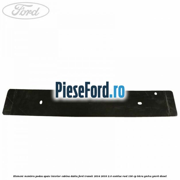 Element membru podea spate interior cabina dubla Ford Transit 2014-2018 2.0 EcoBlue RWD 130 cp BKRA, YMHA, YMR6 diesel