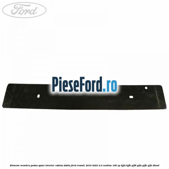 Element membru podea spate interior cabina dubla Ford Transit 2019-2023 2.0 EcoBlue 105 cp BJFA, BJFB, YLF6, YLFA, YLFB, YLFS diesel
