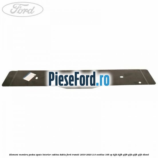 Element membru podea spate interior cabina dubla Ford Transit 2019-2023 2.0 EcoBlue 105 cp BJFA, BJFB, YLF6, YLFA, YLFB, YLFS diesel