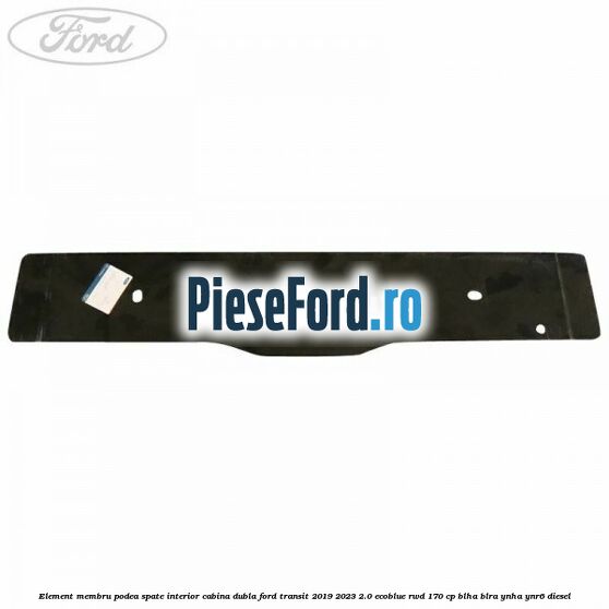 Element membru podea spate interior cabina dubla Ford Transit 2019-2023 2.0 EcoBlue RWD 170 cp BLHA, BLRA, YNHA, YNR6 diesel