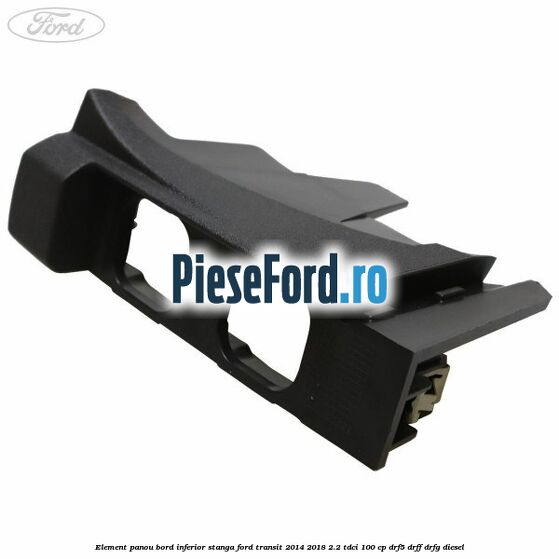 Element panou bord inferior stanga Ford Transit 2014-2018 2.2 TDCi 100 cp DRF5, DRFF, DRFG diesel