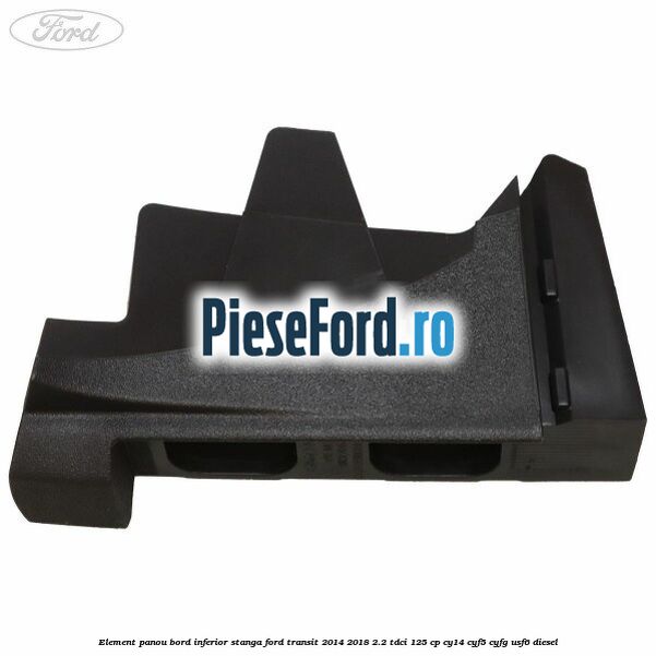 Element panou bord inferior stanga Ford Transit 2014-2018 2.2 TDCi 125 cp CY14, CYF5, CYFG, USF6 diesel