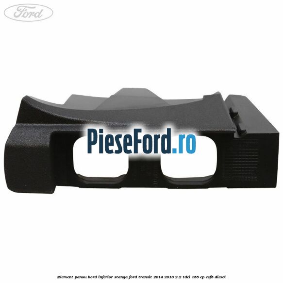 Element panou bord inferior stanga Ford Transit 2014-2018 2.2 TDCi 155 cp CVF5 diesel