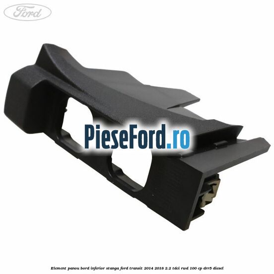 Element panou bord inferior stanga Ford Transit 2014-2018 2.2 TDCi RWD 100 cp Element panou bord inferior stanga Ford Transit 2014-2018 2.2 TDCi RWD 100 cp DRR5 diesel