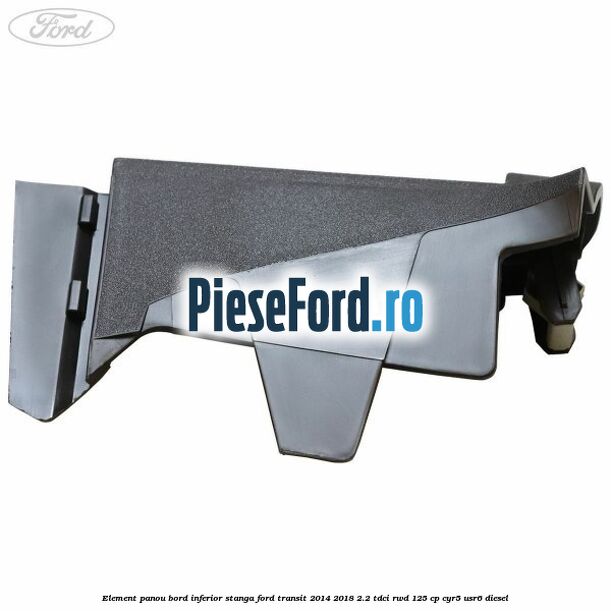 Element panou bord inferior stanga Ford Transit 2014-2018 2.2 TDCi RWD 125 cp CYR5, USR6 diesel