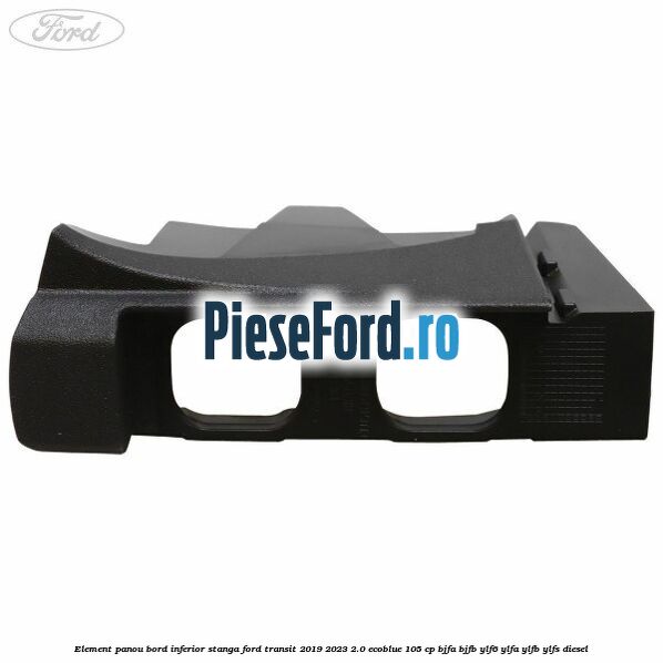 Element panou bord inferior stanga Ford Transit 2019-2023 2.0 EcoBlue 105 cp BJFA, BJFB, YLF6, YLFA, YLFB, YLFS diesel