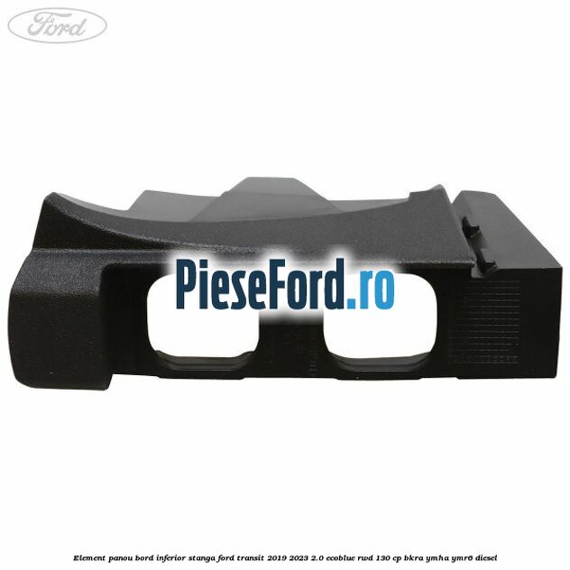 Element panou bord inferior stanga Ford Transit 2019-2023 2.0 EcoBlue RWD 130 cp BKRA, YMHA, YMR6 diesel