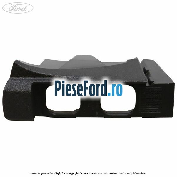 Element panou bord inferior stanga Ford Transit 2019-2023 2.0 EcoBlue RWD 165 cp BLHA diesel