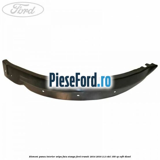 Element panou interior aripa fata stanga Ford Transit 2014-2018 2.2 TDCi 155 cp Element panou interior aripa fata stanga Ford Transit 2014-2018 2.2 TDCi 155 cp CVF5 diesel