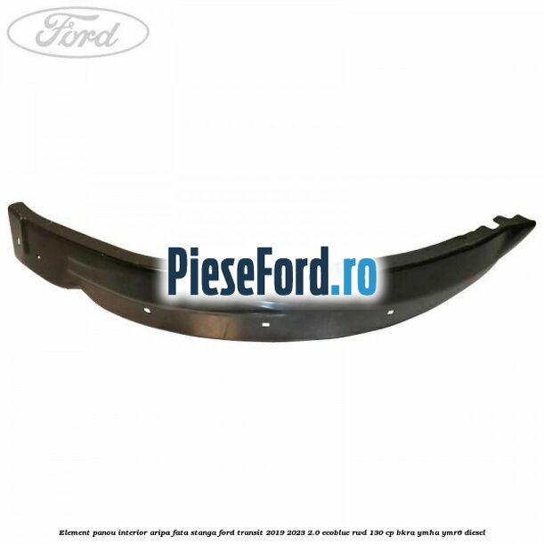 Element panou interior aripa fata stanga Ford Transit 2019-2023 2.0 EcoBlue RWD 130 cp BKRA, YMHA, YMR6 diesel