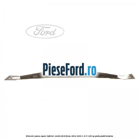 Element panou spate inferior combi Ford Focus 2014-2018 1.6 Ti 125 cp Element panou spate inferior combi Ford Focus 2014-2018 1.6 Ti 125 cp PNDA, PNDD benzina
