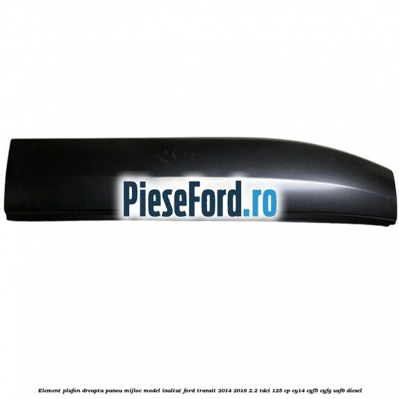 Element plafon dreapta panou mijloc model inaltat Ford Transit 2014-2018 2.2 TDCi 125 cp CY14, CYF5, CYFG, USF6 diesel