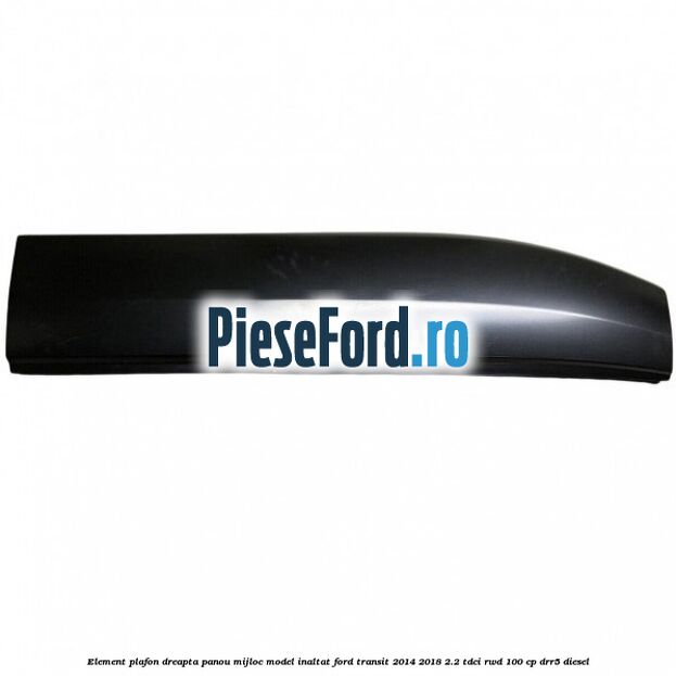 Element plafon dreapta panou mijloc model inaltat Ford Transit 2014-2018 2.2 TDCi RWD 100 cp DRR5 diesel