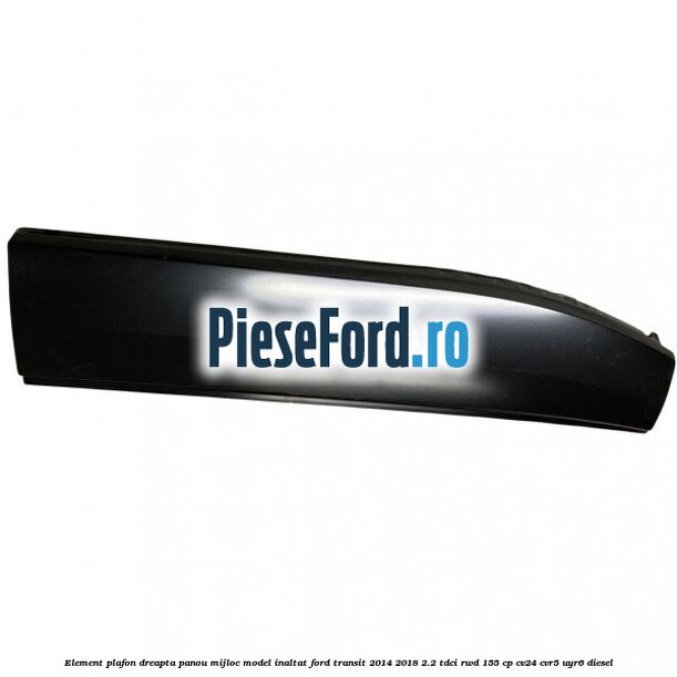 Element plafon dreapta panou mijloc model inaltat Ford Transit 2014-2018 2.2 TDCi RWD 155 cp CV24, CVR5, UYR6 diesel